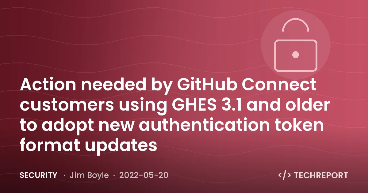 Security — Action needed by GitHub Connect customers using GHES 3.1 and older to adopt new authentication token format updates